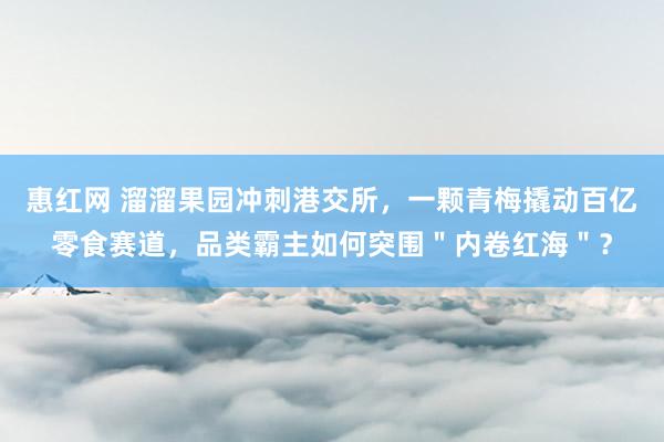 惠红网 溜溜果园冲刺港交所，一颗青梅撬动百亿零食赛道，品类霸主如何突围＂内卷红海＂？