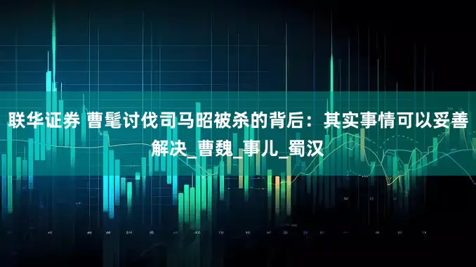 联华证券 曹髦讨伐司马昭被杀的背后：其实事情可以妥善解决_曹魏_事儿_蜀汉
