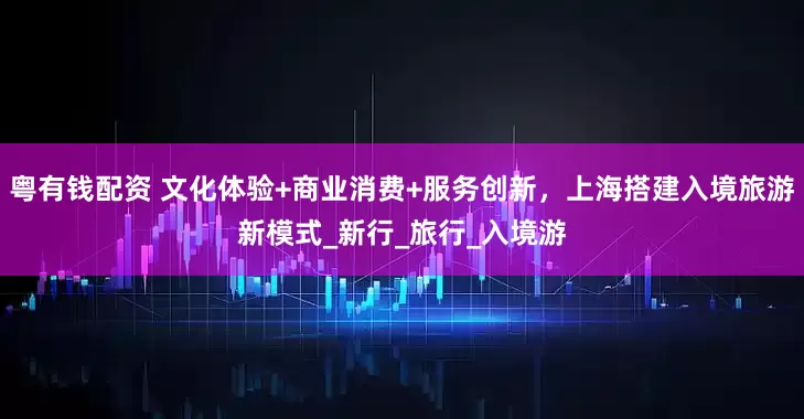 粤有钱配资 文化体验+商业消费+服务创新，上海搭建入境旅游新模式_新行_旅行_入境游