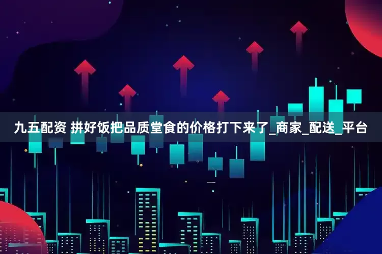 九五配资 拼好饭把品质堂食的价格打下来了_商家_配送_平台