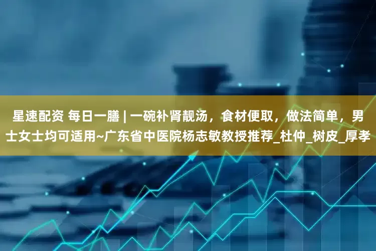 星速配资 每日一膳 | 一碗补肾靓汤，食材便取，做法简单，男士女士均可适用~广东省中医院杨志敏教授推荐_杜仲_树皮_厚孝