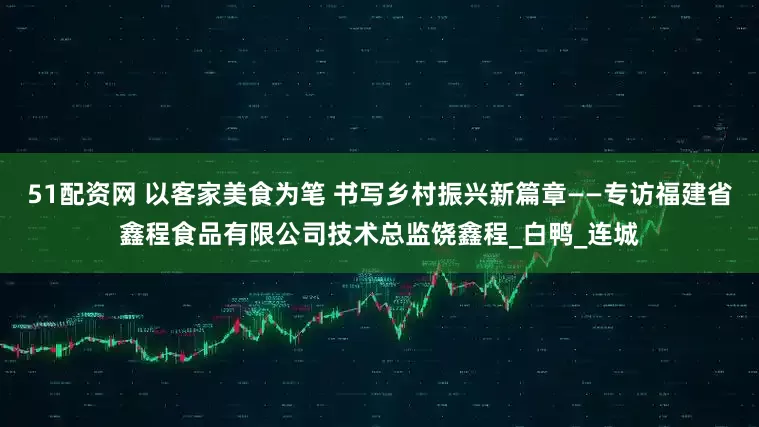 51配资网 以客家美食为笔 书写乡村振兴新篇章——专访福建省鑫程食品有限公司技术总监饶鑫程_白鸭_连城