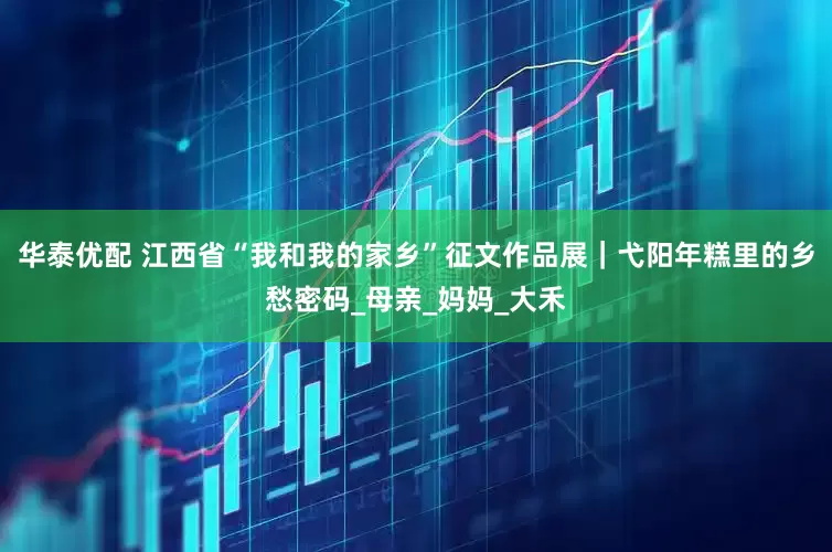 华泰优配 江西省“我和我的家乡”征文作品展｜弋阳年糕里的乡愁密码_母亲_妈妈_大禾
