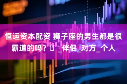 恒运资本配资 狮子座的男生都是很霸道的吗？​_伴侣_对方_个人