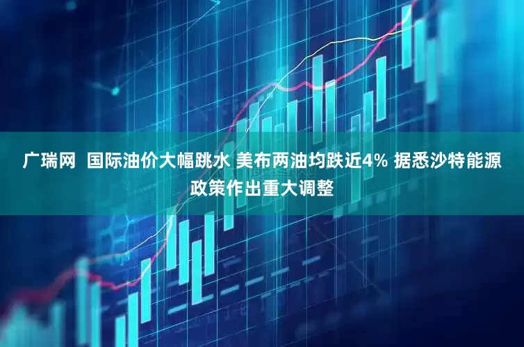 广瑞网  国际油价大幅跳水 美布两油均跌近4% 据悉沙特能源政策作出重大调整