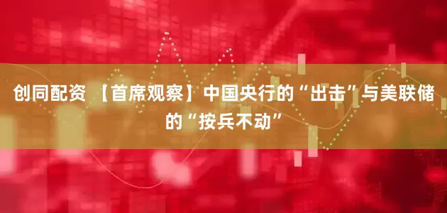 创同配资 【首席观察】中国央行的“出击”与美联储的“按兵不动”