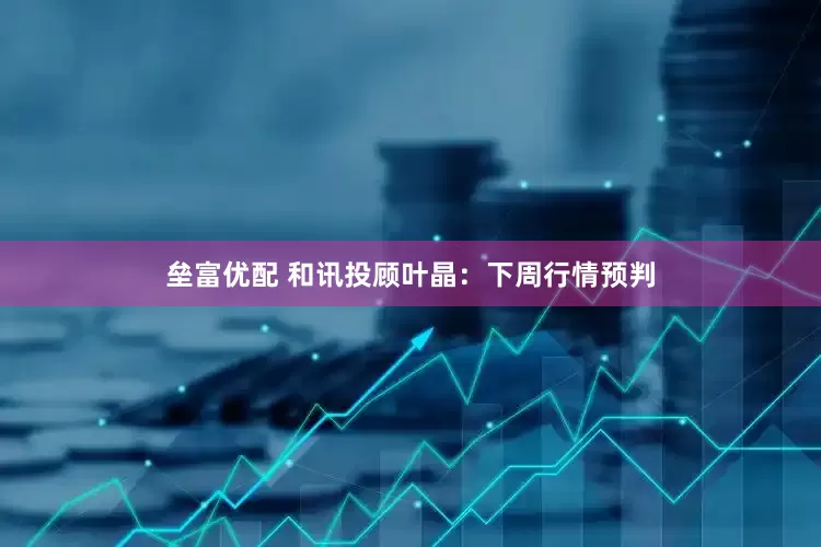 垒富优配 和讯投顾叶晶：下周行情预判