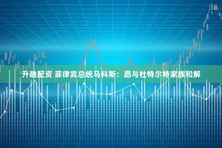 升融配资 菲律宾总统马科斯：愿与杜特尔特家族和解