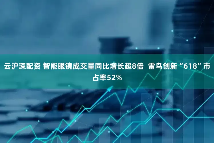 云沪深配资 智能眼镜成交量同比增长超8倍  雷鸟创新“618”市占率52%