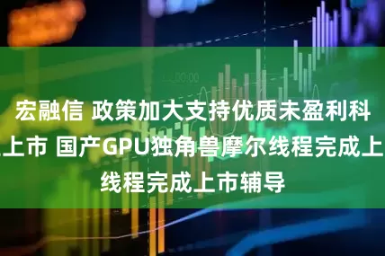 宏融信 政策加大支持优质未盈利科技企业上市 国产GPU独角兽摩尔线程完成上市辅导
