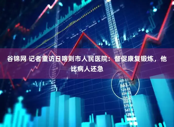 谷锦网 记者重访日喀则市人民医院：督促康复锻炼，他比病人还急