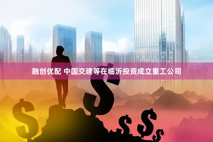 融创优配 中国交建等在临沂投资成立重工公司