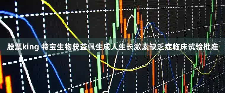 股票king 特宝生物获益佩生成人生长激素缺乏症临床试验批准