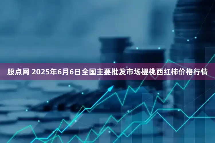 股点网 2025年6月6日全国主要批发市场樱桃西红柿价格行情