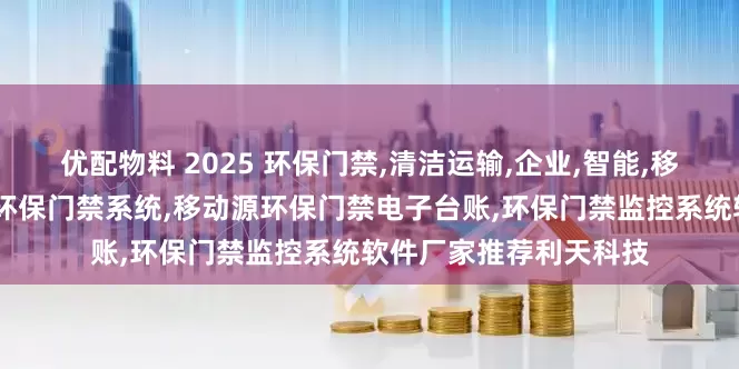 优配物料 2025 环保门禁,清洁运输,企业,智能,移动源环保门禁,移动源环保门禁系统,移动源环保门禁电子台账,环保门禁监控系统软件厂家推荐利天科技