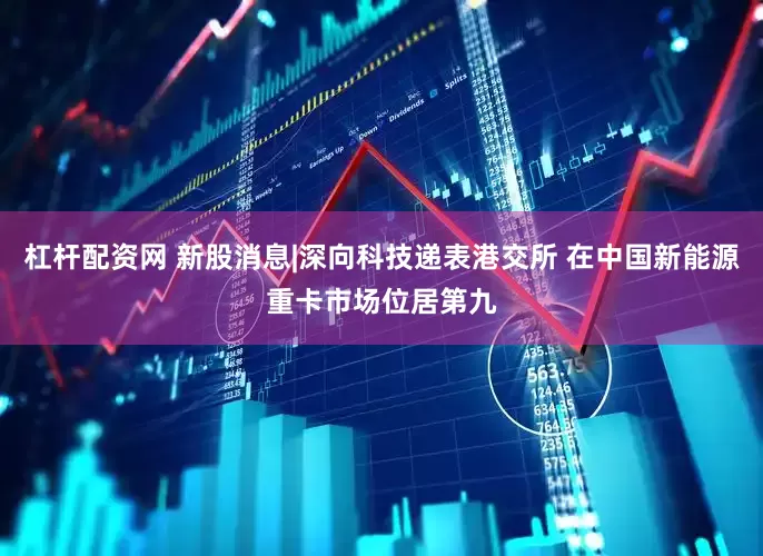 杠杆配资网 新股消息|深向科技递表港交所 在中国新能源重卡市场位居第九
